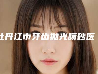 牡丹江市牙齿抛光喷砂医生在榜清单top10强技术流派-牡丹江市石屹口腔医生