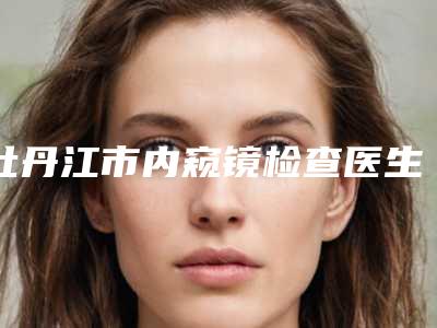 牡丹江市内窥镜检查医生排行top10哪几位效果好-牡丹江市邹毓超主治医师口腔医生