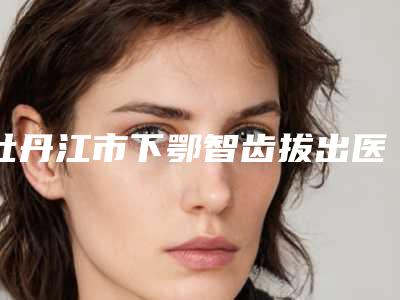 牡丹江市下鄂智齿拔出医生上榜清单前十名整理大汇总-牡丹江市下鄂智齿拔出口腔医生