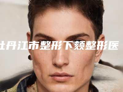 牡丹江市整形下颏整形医院-牡丹江王维群整形美容外科诊所TOP10稳中求胜