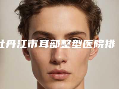 牡丹江市耳部整型医院排行榜前十名名单分析-牡丹江一龄医疗美容门诊部榜一惊艳亮相~