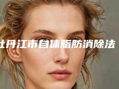 牡丹江市自体脂肪消除法令纹医院排行榜前十名规模对比(牡丹江市自体脂肪消除法令纹整形医院)