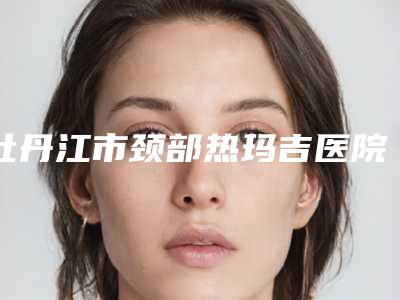 牡丹江市颈部热玛吉医院排名top10强全是技术派(牡丹江市颈部热玛吉整形医院)