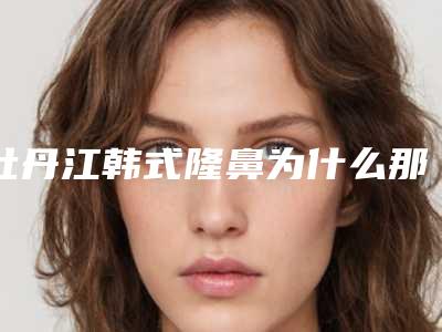牡丹江韩式隆鼻为什么那么受欢迎呢(牡丹江有整形医院吗)