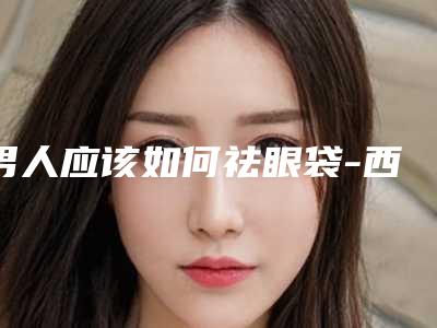 男人应该如何祛眼袋-西安无忧(男人如何去眼袋有效)
