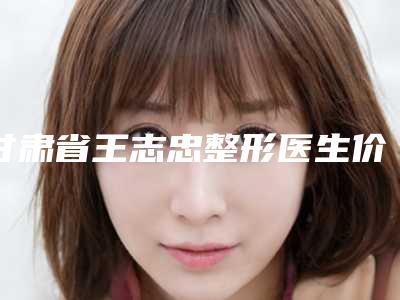 甘肃省王志忠整形医生价位表2025医生名单推荐