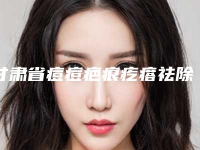 甘肃省痘痘疤痕疙瘩祛除医院排行榜前五联名上新(甘肃省痘痘疤痕疙瘩祛除整形医院)