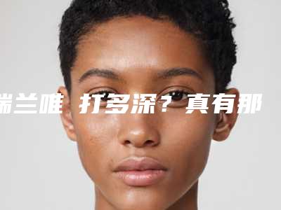 瑞兰唯瑅打多深？真有那么神奇吗？科普解析