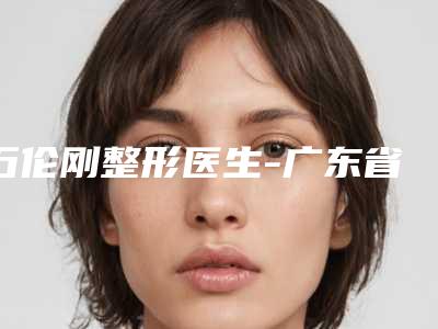 石伦刚整形医生-广东省石伦刚医生玻尿酸丰唇术拿前三实至名归