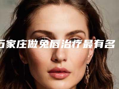 石家庄做兔唇治疗最有名的三甲医院是哪家?