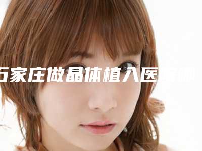石家庄做晶体植入医院哪家好?十强热门医院名单展示