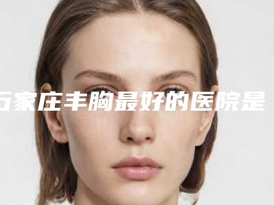 石家庄丰胸最好的医院是哪家?前5名口碑医院资料分享