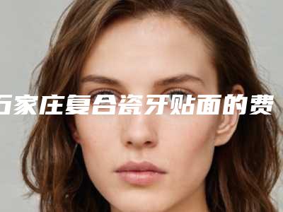 石家庄复合瓷牙贴面的费用怎样