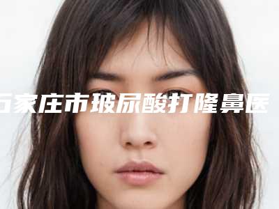 石家庄市玻尿酸打隆鼻医院在榜名单前十一一盘点-石家庄市玻尿酸打隆鼻整形医院