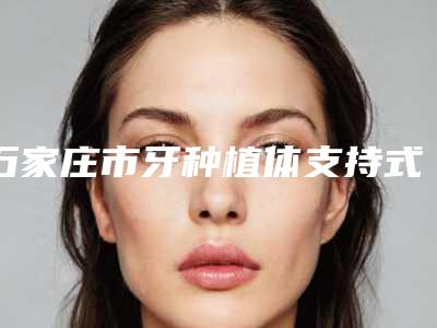 石家庄市牙种植体支持式覆盖义齿口腔医生在榜名单十强哪几个医生推荐-石家庄市牙种植体支持式覆盖义齿医生技术靠谱吗