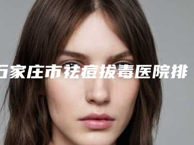 石家庄市祛痘拔毒医院排名口碑一比一强-石家庄市祛痘拔毒整形医院