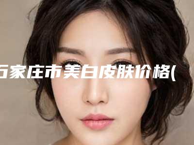 石家庄市美白皮肤价格(收费标准)完整抢先看(近6个月均价为:9987元)