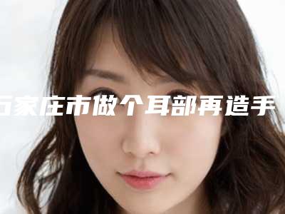 石家庄市做个耳部再造手术价目表超新强势推出-石家庄市做个耳部再造手术医院手术价格大约多少钱