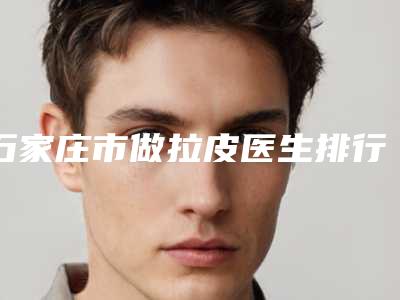 石家庄市做拉皮医生排行top10强专位资深点评-石家庄市做拉皮整形医生