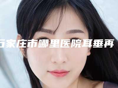 石家庄市哪里医院耳垂再造治疗好(石家庄省二院整形外科正规有名气)