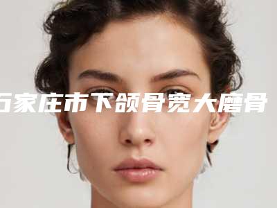 石家庄市下颌骨宽大磨骨医院排行综合实力十强详细贴一览（石家庄雅馨医疗整形美容前三的口碑排名推荐）
