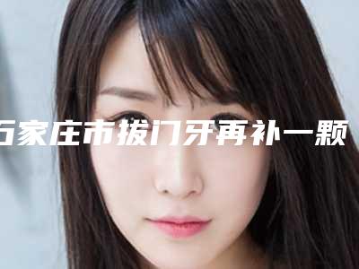 石家庄市拔门牙再补一颗医生上榜名单前十佳权威综合-石家庄市拔门牙再补一颗口腔医生