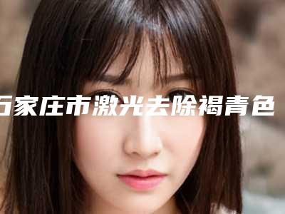 石家庄市激光去除褐青色痣医生在榜清单前十强细数实力高低-石家庄市激光去除褐青色痣医生