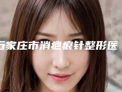 石家庄市消疤痕针整形医院(石家庄盛莲医疗美容诊所热门医美TOP齐聚)