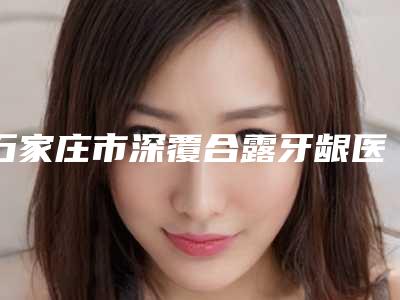石家庄市深覆合露牙龈医院哪家比较好(石家庄薇娜医疗美容诊所优质之选~)