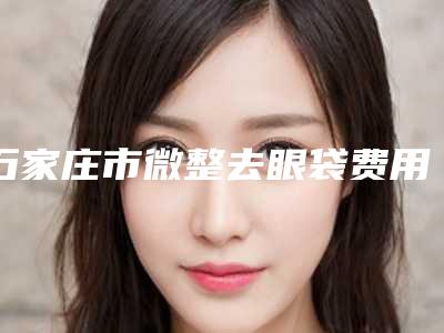 石家庄市微整去眼袋费用表明细2025正式公开-石家庄市微整去眼袋价格为何各不相同