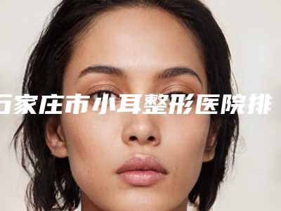 石家庄市小耳整形医院排名前十强权威发布（石家庄市小耳整形整形医院）