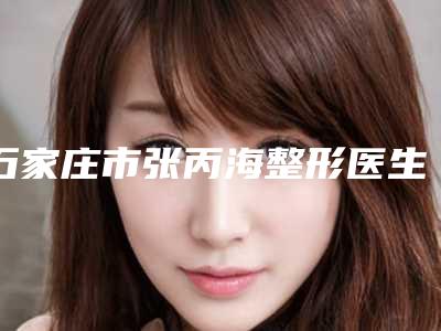 石家庄市张丙海整形医生费用表明细怎么样全新一览