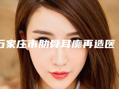 石家庄市肋骨耳廓再造医院-石家庄市第一医院整形外科全城热门口碑机构推荐