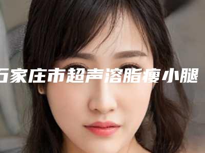 石家庄市超声溶脂瘦小腿价格表分享_热门价目表一览-均价超声溶脂瘦小腿17102元