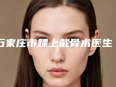 石家庄市踝上截骨术医生排行榜前十位名单集结-石家庄市冯艳红整形医生闭眼选择不踩雷
