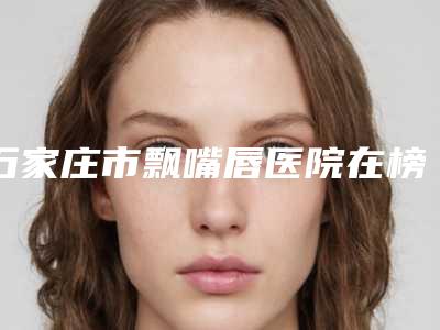 石家庄市飘嘴唇医院在榜名单前十哪个技术强-石家庄市飘嘴唇整形医院