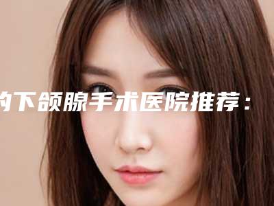 的下颌腺手术医院推荐：下颌腺手术医院top20强大分享
