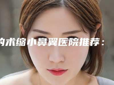 的术缩小鼻翼医院推荐:术缩小鼻翼医院前30强哪个服务比较好
