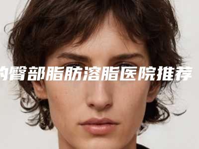 的臀部脂肪溶脂医院推荐:臀部脂肪溶脂医院强榜前30强实力评点