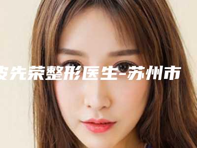 皮先荣整形医生-苏州市皮先荣医生畸形耳修复口碑实力都是强中强