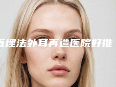 直埋法外耳再造医院好推荐:直埋法外耳再造医院top30强精华贴一览
