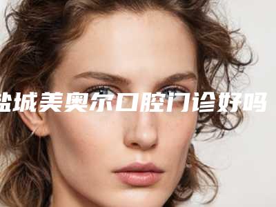 盐城美奥尔口腔门诊好吗-费用表明细手术费贵不贵2025