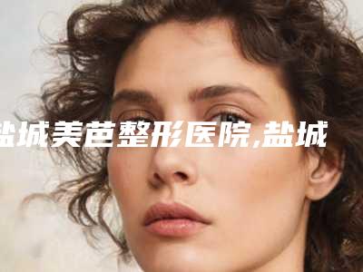 盐城美芭整形医院,盐城美芭医疗美容诊所哪家好一目了然