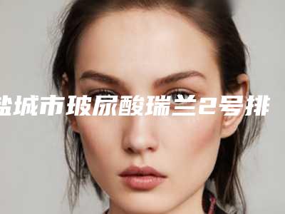 盐城市玻尿酸瑞兰2号排名榜重磅来袭-盐城星颜医疗美容门诊部技术强价格呈现优惠