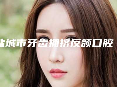 盐城市牙齿拥挤反颌口腔医生在榜名单top10新版出炉啦-盐城市牙齿拥挤反颌医生三强争霸_看你选哪个