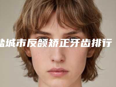 盐城市反颌矫正牙齿排行前十佳权威名单盘点-盐城市反颌矫正牙齿口腔医生