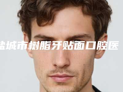 盐城市树脂牙贴面口腔医生排行前十位定向推出-盐城市树脂牙贴面医生价格费用爆出