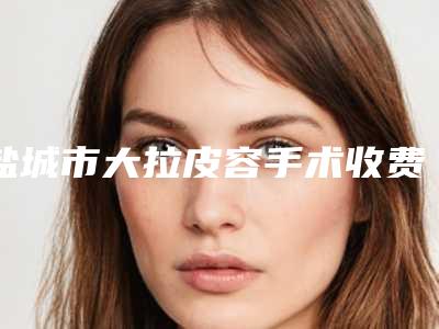 盐城市大拉皮容手术收费明细项目崭新爆出-盐城市大拉皮容手术医院整形手术价格怎么样呢
