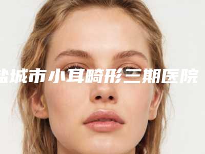 盐城市小耳畸形三期医院权威总评(盐城曼丽莎医疗美容机构技术实力很不错)