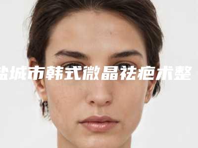 盐城市韩式微晶祛疤术整形美容价格（费用）一览-盐城市韩式微晶祛疤术术一般都要多少钱